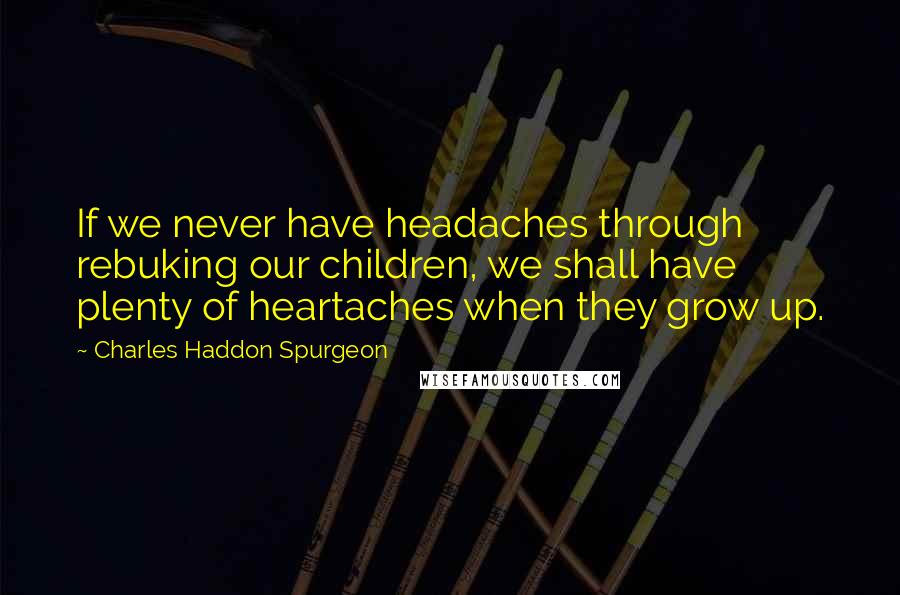 Charles Haddon Spurgeon Quotes: If we never have headaches through rebuking our children, we shall have plenty of heartaches when they grow up.