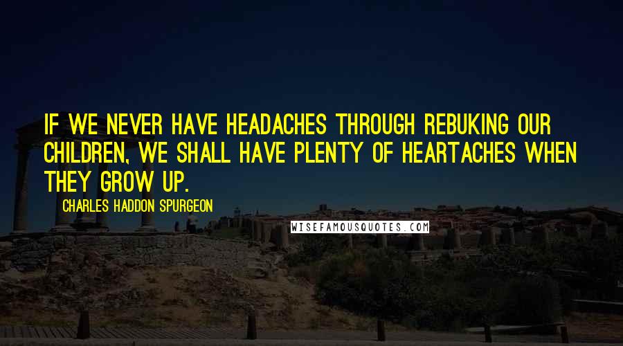 Charles Haddon Spurgeon Quotes: If we never have headaches through rebuking our children, we shall have plenty of heartaches when they grow up.