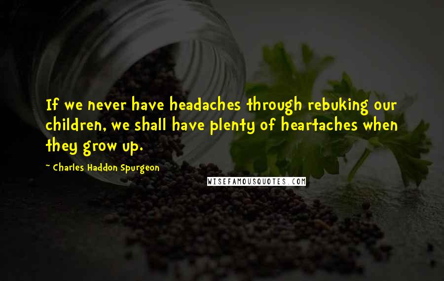 Charles Haddon Spurgeon Quotes: If we never have headaches through rebuking our children, we shall have plenty of heartaches when they grow up.