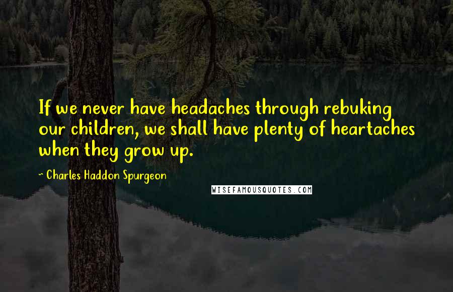 Charles Haddon Spurgeon Quotes: If we never have headaches through rebuking our children, we shall have plenty of heartaches when they grow up.