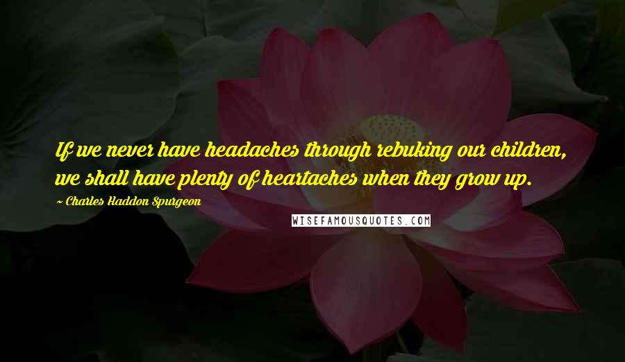 Charles Haddon Spurgeon Quotes: If we never have headaches through rebuking our children, we shall have plenty of heartaches when they grow up.