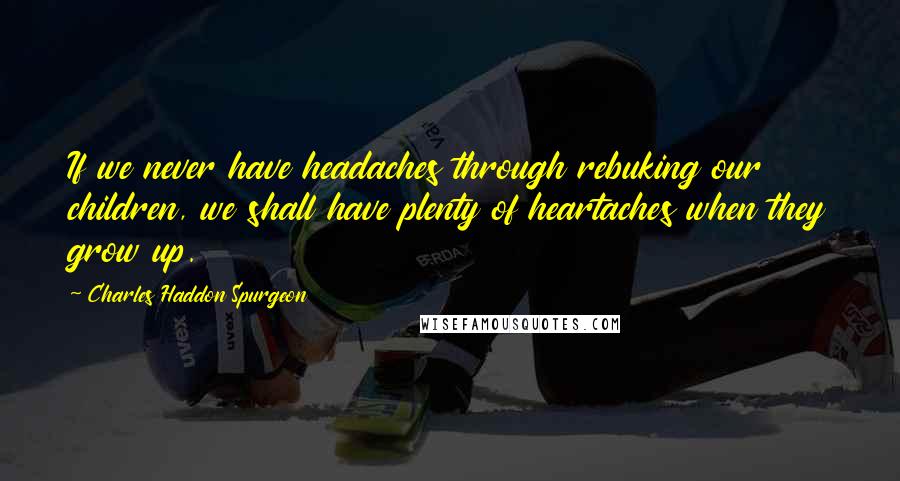 Charles Haddon Spurgeon Quotes: If we never have headaches through rebuking our children, we shall have plenty of heartaches when they grow up.