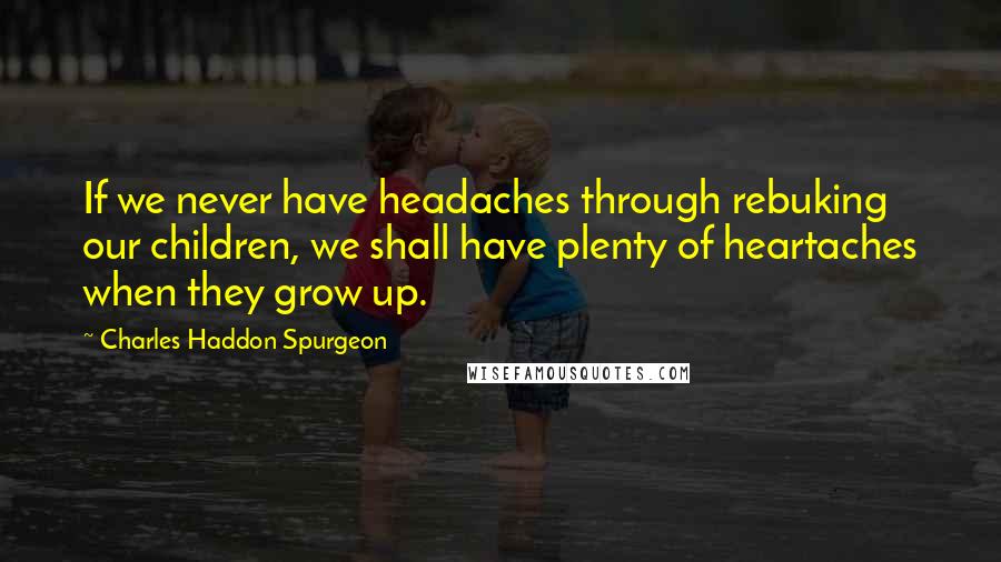Charles Haddon Spurgeon Quotes: If we never have headaches through rebuking our children, we shall have plenty of heartaches when they grow up.