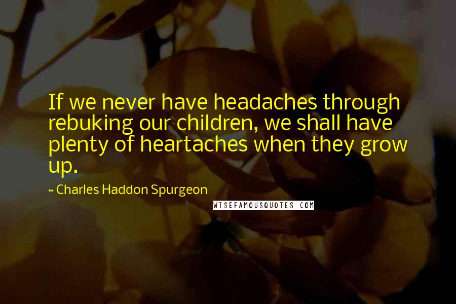 Charles Haddon Spurgeon Quotes: If we never have headaches through rebuking our children, we shall have plenty of heartaches when they grow up.