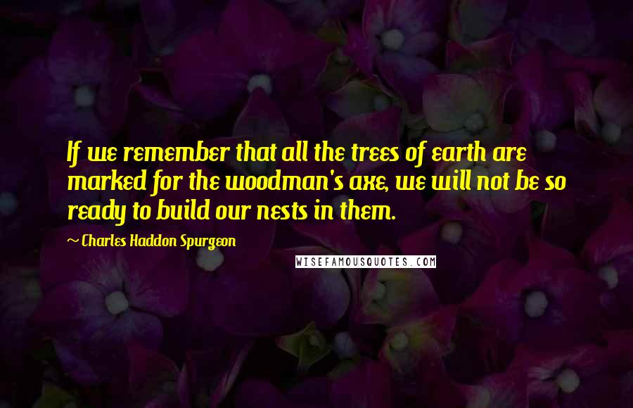 Charles Haddon Spurgeon Quotes: If we remember that all the trees of earth are marked for the woodman's axe, we will not be so ready to build our nests in them.