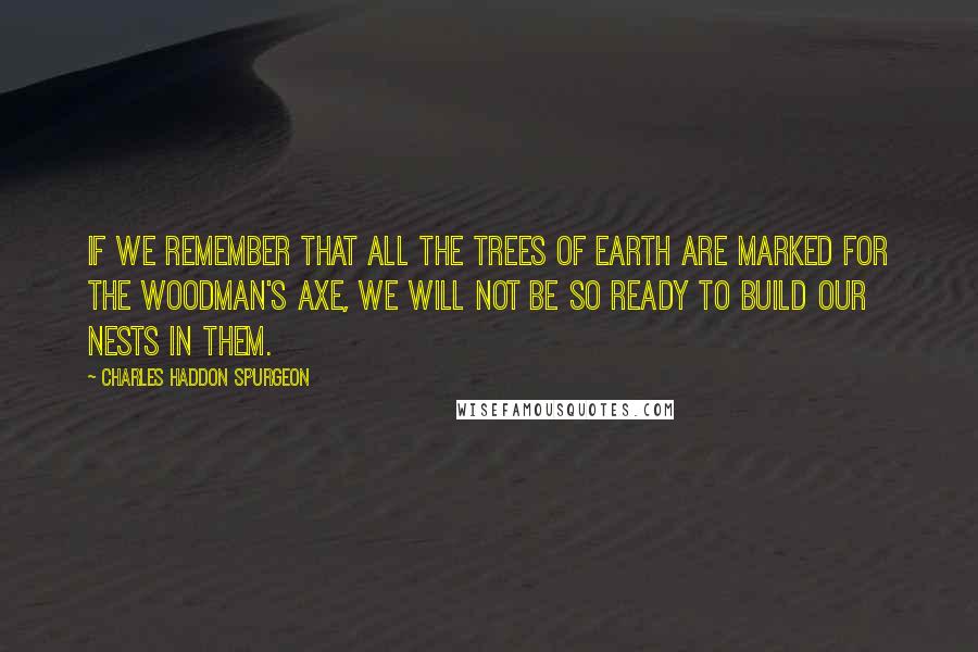 Charles Haddon Spurgeon Quotes: If we remember that all the trees of earth are marked for the woodman's axe, we will not be so ready to build our nests in them.