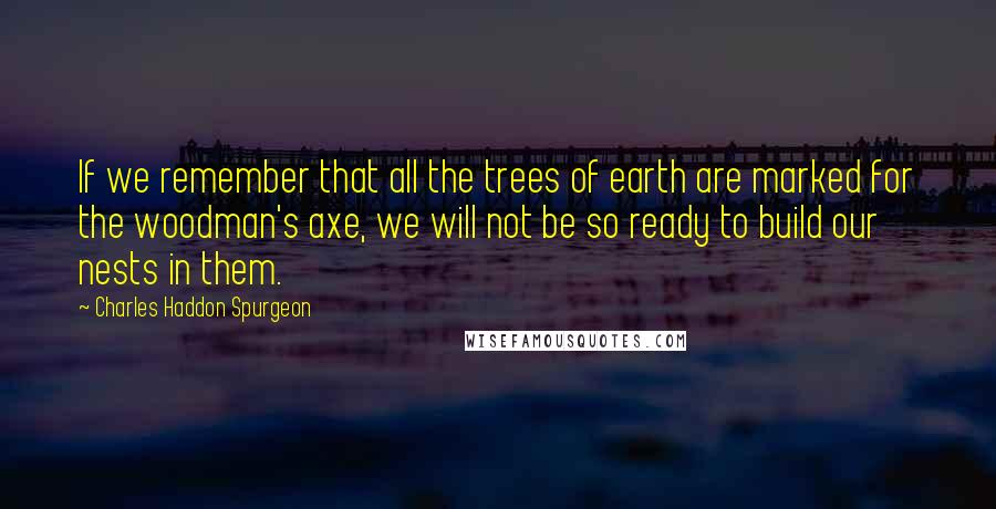 Charles Haddon Spurgeon Quotes: If we remember that all the trees of earth are marked for the woodman's axe, we will not be so ready to build our nests in them.
