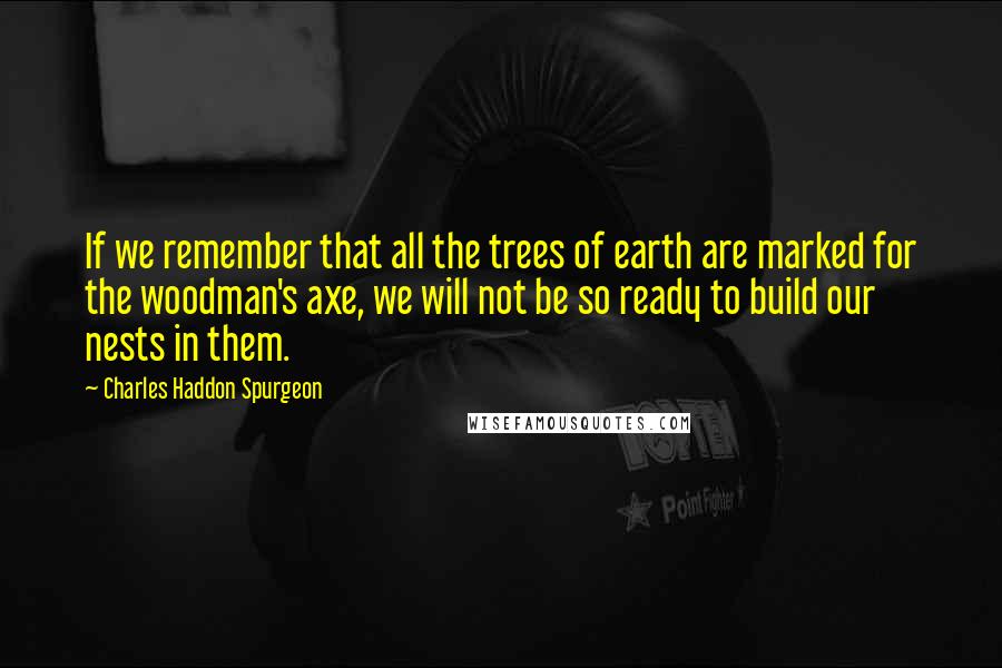 Charles Haddon Spurgeon Quotes: If we remember that all the trees of earth are marked for the woodman's axe, we will not be so ready to build our nests in them.