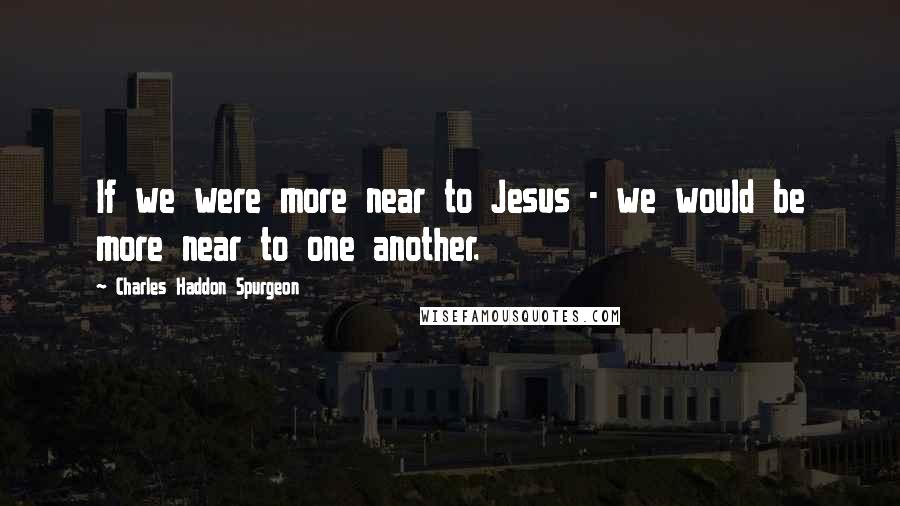 Charles Haddon Spurgeon Quotes: If we were more near to Jesus - we would be more near to one another.