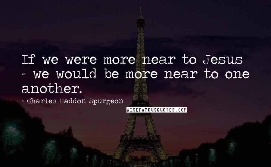 Charles Haddon Spurgeon Quotes: If we were more near to Jesus - we would be more near to one another.