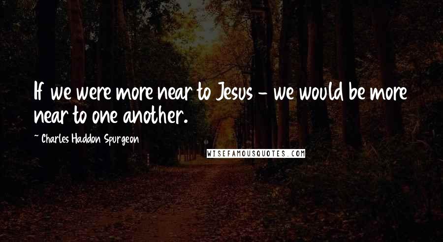 Charles Haddon Spurgeon Quotes: If we were more near to Jesus - we would be more near to one another.