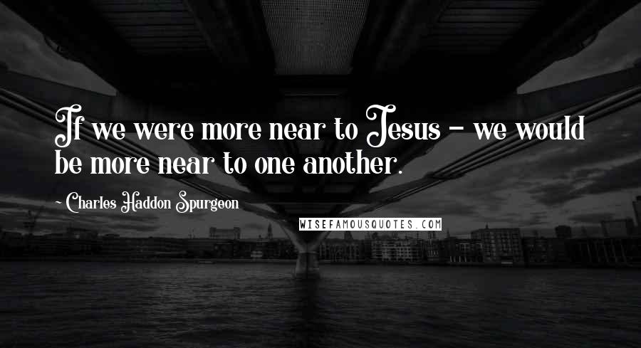 Charles Haddon Spurgeon Quotes: If we were more near to Jesus - we would be more near to one another.