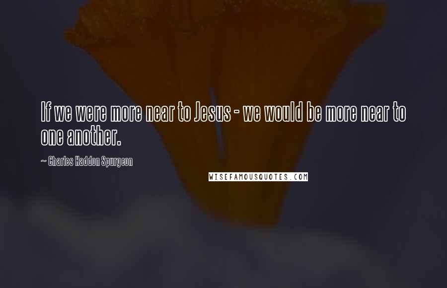 Charles Haddon Spurgeon Quotes: If we were more near to Jesus - we would be more near to one another.
