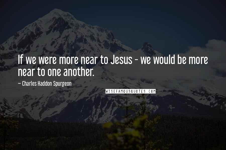 Charles Haddon Spurgeon Quotes: If we were more near to Jesus - we would be more near to one another.