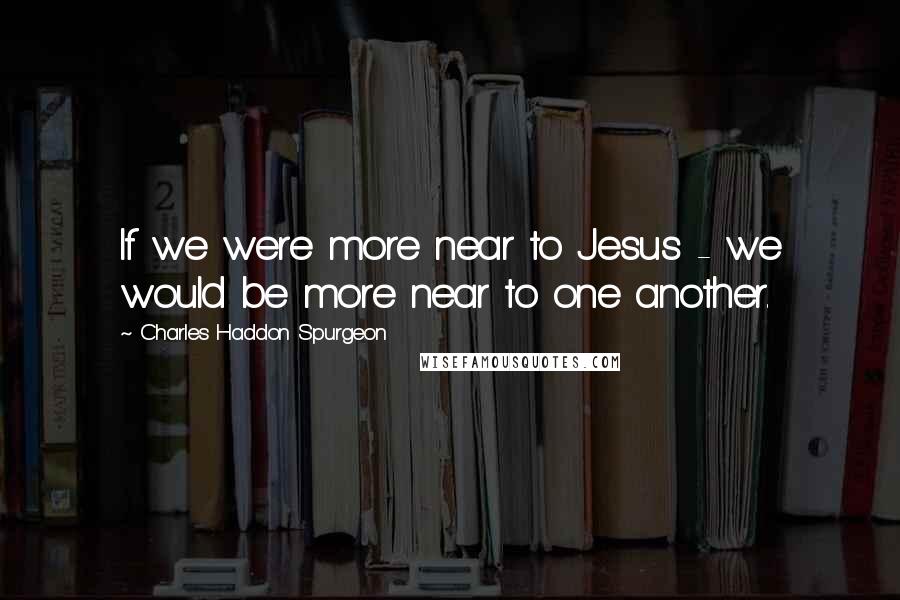 Charles Haddon Spurgeon Quotes: If we were more near to Jesus - we would be more near to one another.