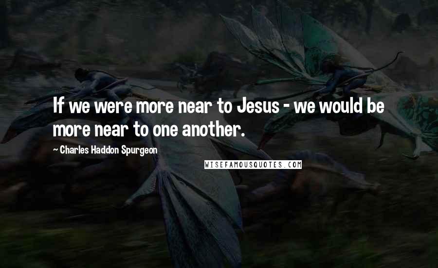 Charles Haddon Spurgeon Quotes: If we were more near to Jesus - we would be more near to one another.