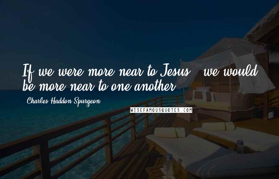 Charles Haddon Spurgeon Quotes: If we were more near to Jesus - we would be more near to one another.
