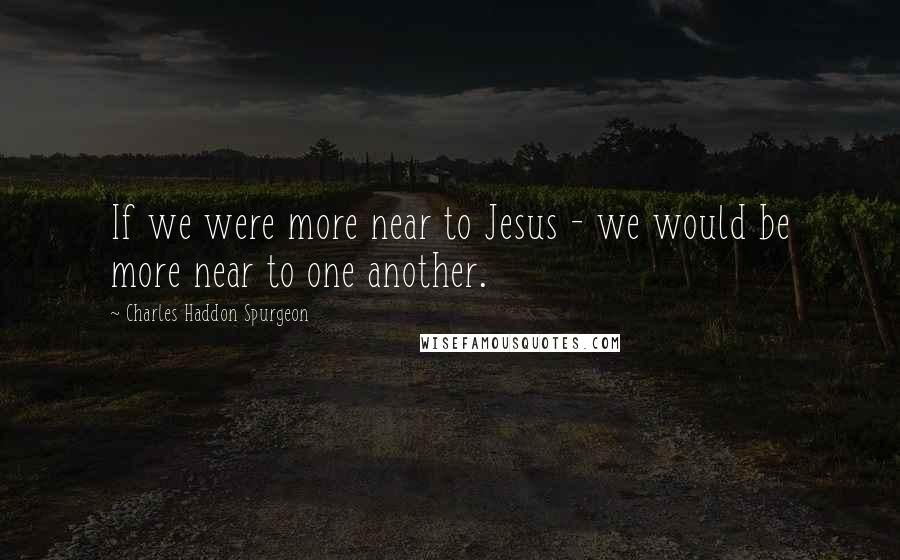 Charles Haddon Spurgeon Quotes: If we were more near to Jesus - we would be more near to one another.