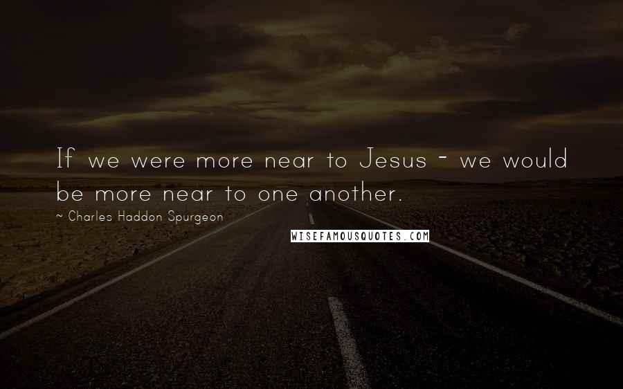 Charles Haddon Spurgeon Quotes: If we were more near to Jesus - we would be more near to one another.