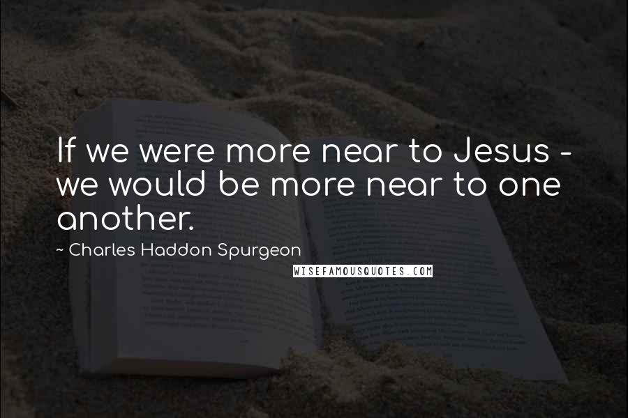 Charles Haddon Spurgeon Quotes: If we were more near to Jesus - we would be more near to one another.