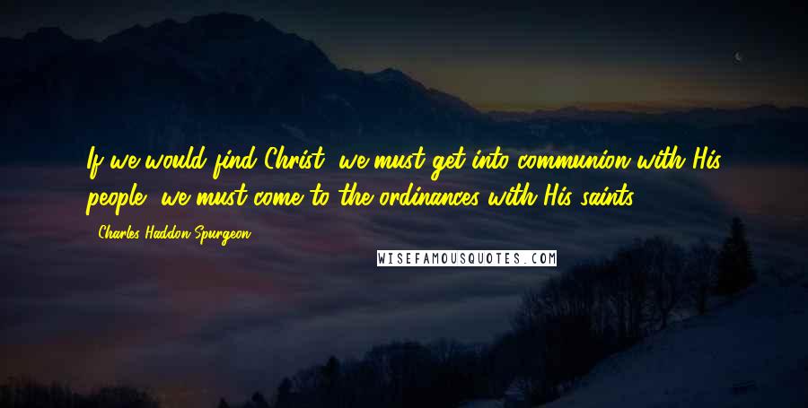 Charles Haddon Spurgeon Quotes: If we would find Christ, we must get into communion with His people, we must come to the ordinances with His saints.