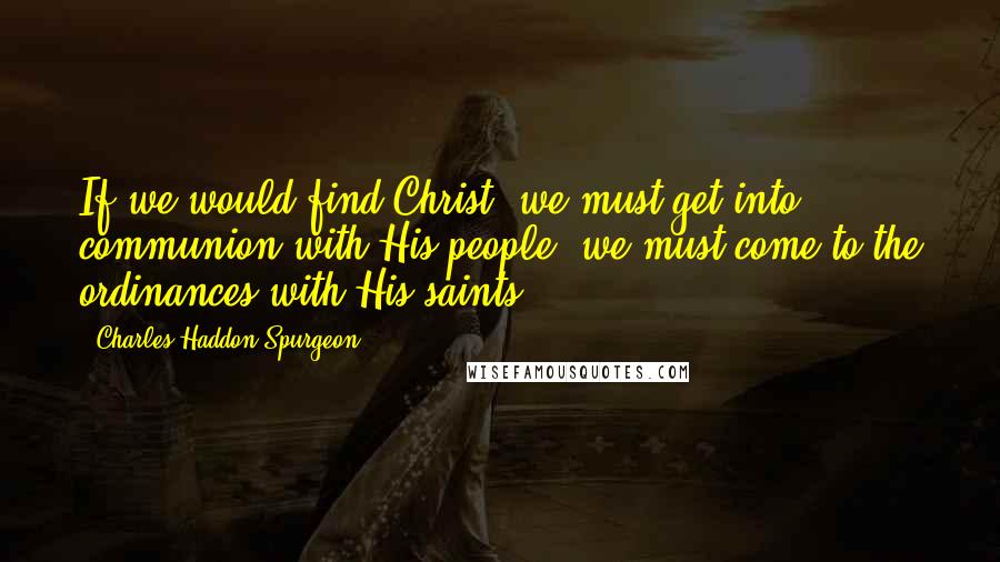 Charles Haddon Spurgeon Quotes: If we would find Christ, we must get into communion with His people, we must come to the ordinances with His saints.