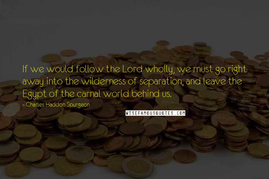 Charles Haddon Spurgeon Quotes: If we would follow the Lord wholly, we must go right away into the wilderness of separation, and leave the Egypt of the carnal world behind us.