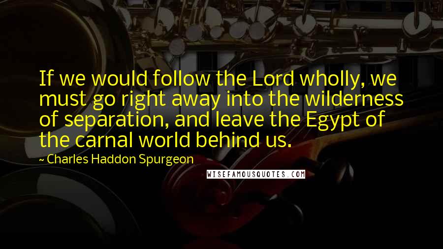 Charles Haddon Spurgeon Quotes: If we would follow the Lord wholly, we must go right away into the wilderness of separation, and leave the Egypt of the carnal world behind us.