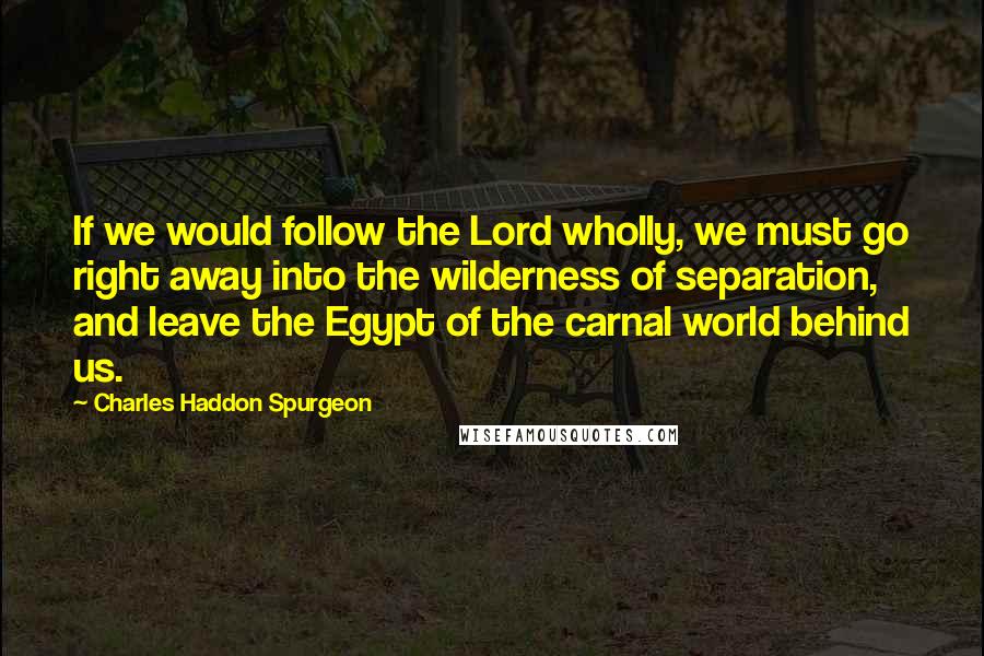 Charles Haddon Spurgeon Quotes: If we would follow the Lord wholly, we must go right away into the wilderness of separation, and leave the Egypt of the carnal world behind us.