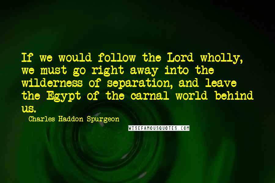 Charles Haddon Spurgeon Quotes: If we would follow the Lord wholly, we must go right away into the wilderness of separation, and leave the Egypt of the carnal world behind us.