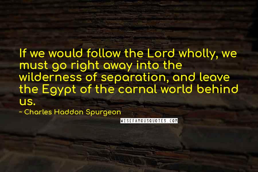 Charles Haddon Spurgeon Quotes: If we would follow the Lord wholly, we must go right away into the wilderness of separation, and leave the Egypt of the carnal world behind us.