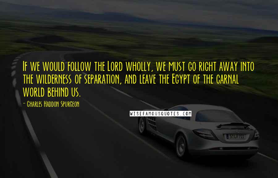 Charles Haddon Spurgeon Quotes: If we would follow the Lord wholly, we must go right away into the wilderness of separation, and leave the Egypt of the carnal world behind us.