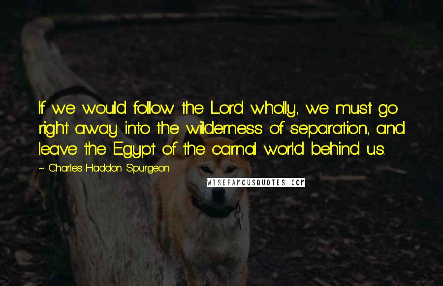 Charles Haddon Spurgeon Quotes: If we would follow the Lord wholly, we must go right away into the wilderness of separation, and leave the Egypt of the carnal world behind us.