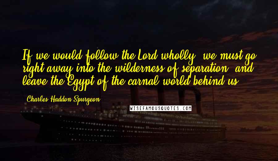 Charles Haddon Spurgeon Quotes: If we would follow the Lord wholly, we must go right away into the wilderness of separation, and leave the Egypt of the carnal world behind us.