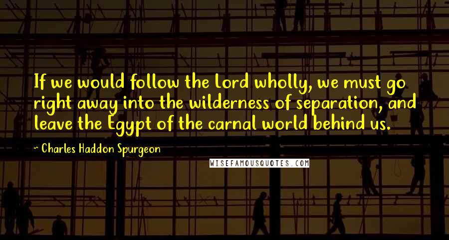 Charles Haddon Spurgeon Quotes: If we would follow the Lord wholly, we must go right away into the wilderness of separation, and leave the Egypt of the carnal world behind us.