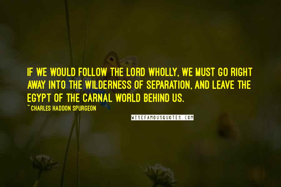 Charles Haddon Spurgeon Quotes: If we would follow the Lord wholly, we must go right away into the wilderness of separation, and leave the Egypt of the carnal world behind us.