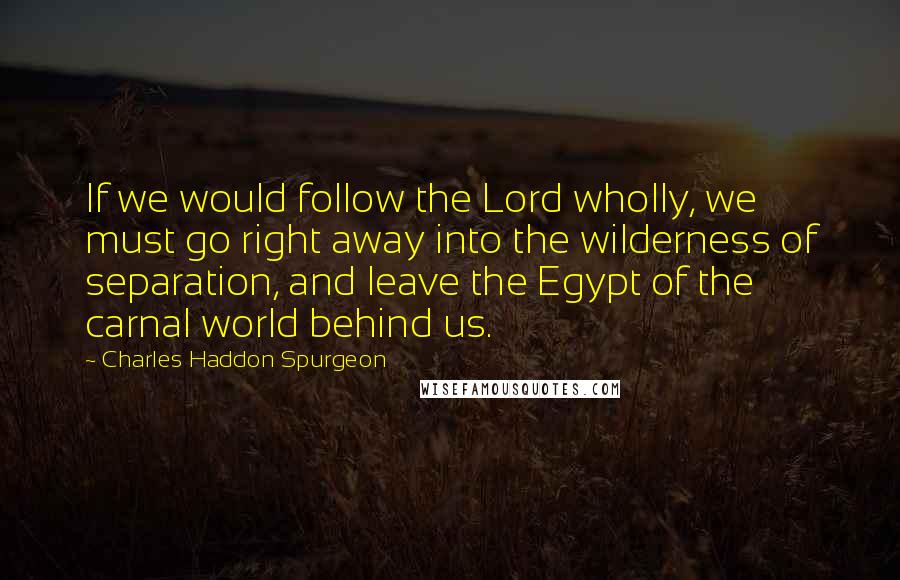 Charles Haddon Spurgeon Quotes: If we would follow the Lord wholly, we must go right away into the wilderness of separation, and leave the Egypt of the carnal world behind us.