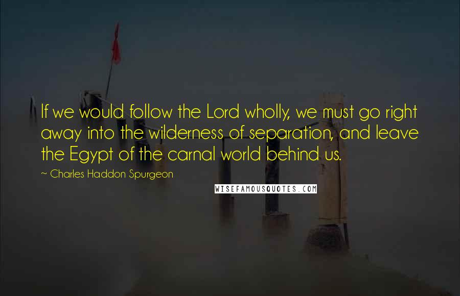 Charles Haddon Spurgeon Quotes: If we would follow the Lord wholly, we must go right away into the wilderness of separation, and leave the Egypt of the carnal world behind us.