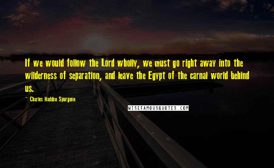 Charles Haddon Spurgeon Quotes: If we would follow the Lord wholly, we must go right away into the wilderness of separation, and leave the Egypt of the carnal world behind us.