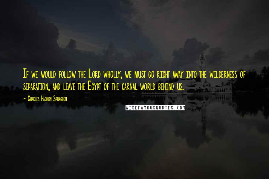 Charles Haddon Spurgeon Quotes: If we would follow the Lord wholly, we must go right away into the wilderness of separation, and leave the Egypt of the carnal world behind us.