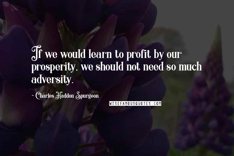 Charles Haddon Spurgeon Quotes: If we would learn to profit by our prosperity, we should not need so much adversity.