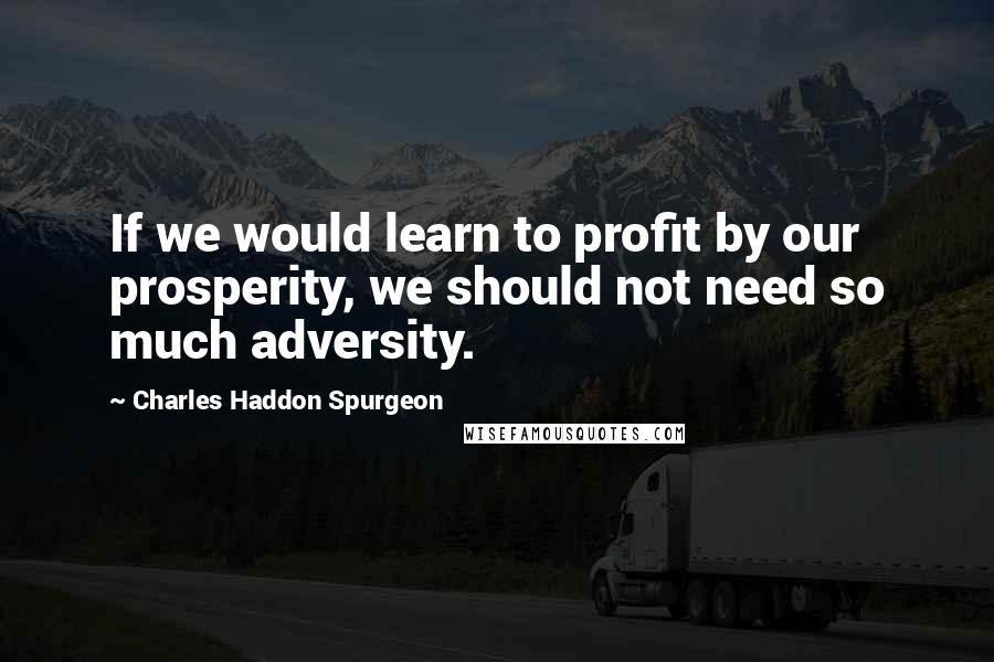 Charles Haddon Spurgeon Quotes: If we would learn to profit by our prosperity, we should not need so much adversity.