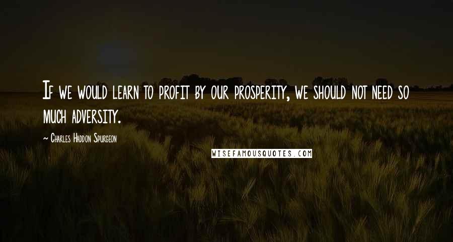 Charles Haddon Spurgeon Quotes: If we would learn to profit by our prosperity, we should not need so much adversity.