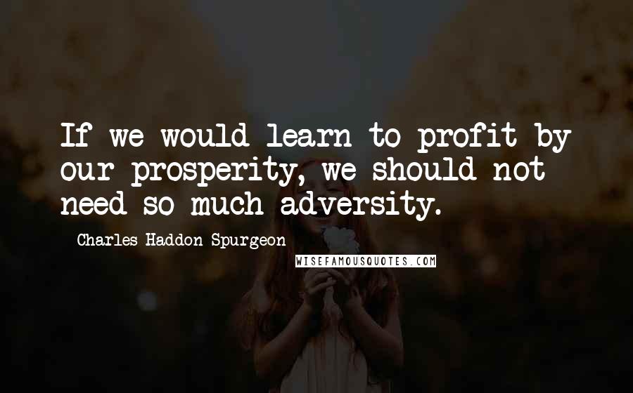 Charles Haddon Spurgeon Quotes: If we would learn to profit by our prosperity, we should not need so much adversity.