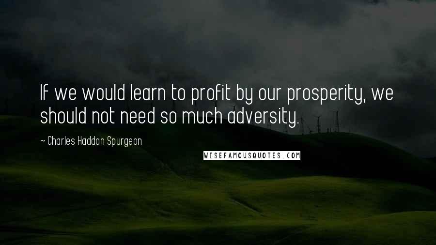 Charles Haddon Spurgeon Quotes: If we would learn to profit by our prosperity, we should not need so much adversity.