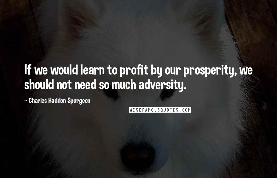 Charles Haddon Spurgeon Quotes: If we would learn to profit by our prosperity, we should not need so much adversity.