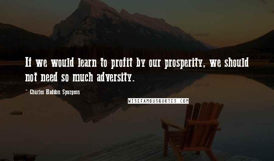 Charles Haddon Spurgeon Quotes: If we would learn to profit by our prosperity, we should not need so much adversity.