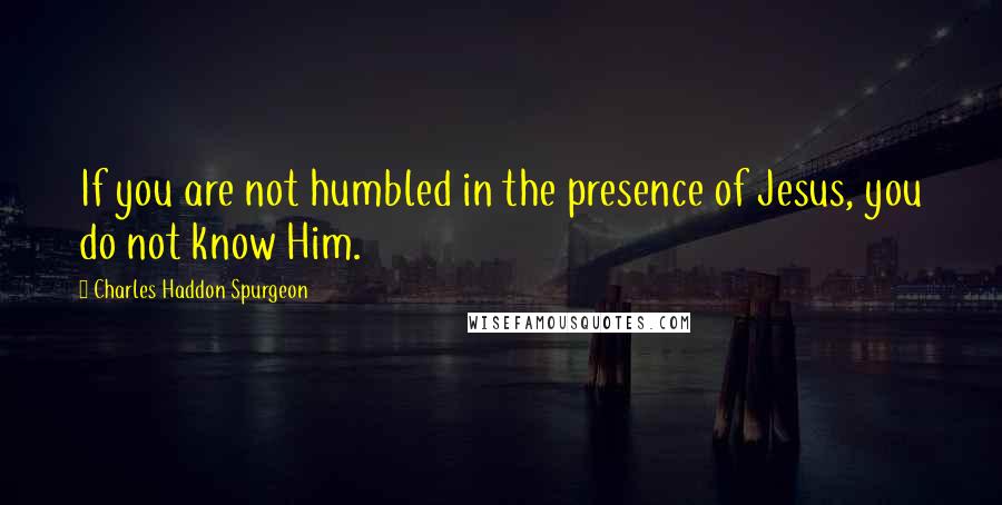 Charles Haddon Spurgeon Quotes: If you are not humbled in the presence of Jesus, you do not know Him.