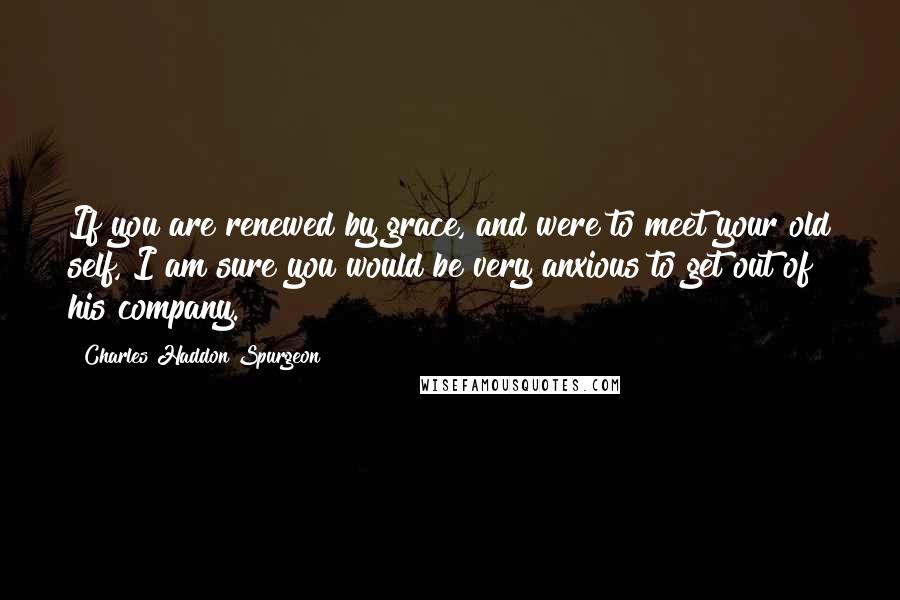 Charles Haddon Spurgeon Quotes: If you are renewed by grace, and were to meet your old self, I am sure you would be very anxious to get out of his company.