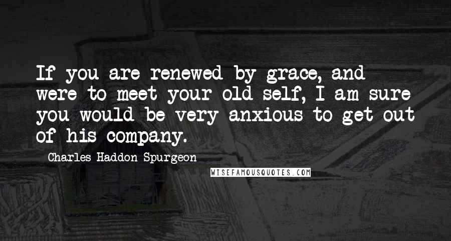 Charles Haddon Spurgeon Quotes: If you are renewed by grace, and were to meet your old self, I am sure you would be very anxious to get out of his company.